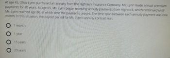 At age 45. Olivia Lynn purchased an annuity from the Highrock insurance Company. Ms. Lynn made annual premium
payments for 20 years. At age 65 Ms. Lynn began receiving annuity payments from Highrock, which continued until
Ms. Lynn reached age 80 at which time the payments ceased. The time span between each annuty payment was one
month in this situation, the payout period for Ms Lynn's annuity contract was
O 1 month
1 year
15 years
O 20 years