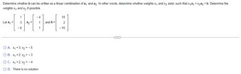 Determine whether b can be written as a linear combination of a₁ and a2. In other words, determine whether weights X₁ and x₂ exist, such that x₁a₁ + x₂a2 = b. Determine the
weights x₁ and x₂ if possible.
Let a₁ =
1
3 a₂ =
-6
-4
O A. x₁ = 3, x₂ = -5
O B.
x₁=2, x₂ = -3
O C.
x₁=2, x₂ = -4
OD. There is no solution.
and b=
18
2
- 16
C