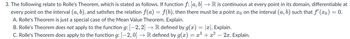 3. The following relate to Rolle's Theorem, which is stated as follows. If function ƒ: [a, b] → R is continuous at every point in its domain, differentiable at
every point on the interval (a, b), and satisfies the relation fƒ(a) = f(b), then there must be a point æ on the interval (a, b) such that ƒ' (ão) = 0.
A. Rolle's Theorem is just a special case of the Mean Value Theorem. Explain.
B. Rolle's Theorem does not apply to the function g: [−2, 2] → R defined by g(x) = |x|. Explain.
C. Rolle's Theorem does apply to the function g: [−2, 0] → R defined by g(x) = x³ + x²
2x. Explain.