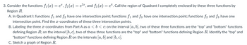 3. Consider the functions ƒ₁ (x) = eª, ƒ2(x) = e²¤, and ƒ3 (x) = eª. Call the region of Quadrant I completely enclosed by these three functions by
Region R.
A. In Quadrant I: functions f₁ and f2 have one intersection point; functions f₁ and f3 have one intersection point; functions f2 and f3 have one
intersection point. Find the x-coordinates of these three intersection points.
B. Labeling the three x-coordinates from Part A as a < b < c: on the interval [a, b], two of these three functions are the "top" and "bottom" functions
defining Region R; on the interval [b, c], two of these three functions are the "top" and "bottom" functions defining Region R. Identify the "top" and
"bottom" functions defining Region R on the intervals [a, b] and [b, c].
C. Sketch a graph of Region R.