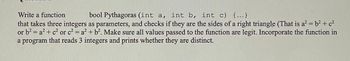 Write a function
bool Pythagoras (int a, int b, int c) {...}
that takes three integers as parameters, and checks if they are the sides of a right triangle (That is a² = b² + c²
or b² = a² + c² or c² = a² + b². Make sure all values passed to the function are legit. Incorporate the function in
a program that reads 3 integers and prints whether they are distinct.