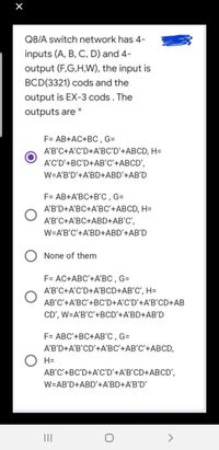 Q8/A switch network has 4-
inputs (A, B, C, D) and 4-
output (F,G,H,W), the input is
BCD(3321) cods and the
output is EX-3 cods. The
outputs are
F= AB+AC+BC , G=
A'B'C+A'C'D+A'BC'D'+ABCD, H=
A'C'D’+BC'D+AB'C'+ABCD',
W=A'B'D'+A'BD+ABD'+AB'D
F= AB+A'BC+B'C , G=
A'B'D+A'BC+A'BC'+ABCD, H=
A'B'C+A'BC+ABD+AB'C',
W=A'B'C'+A'BD+ABD'+AB'D
None of them
F= AC+ABC'+A'BC , G=
A'B'C+A'C'D+A'BCD+AB'C', H=
AB'C'+A'BC'+BC'D+A'C'D'+A'B'CD+AB
CD', W=A'B'C'+BCD'+A'BD+AB'D
F= ABC'+BC+AB'C , G=
A'B’D+A'B'CD'+A'BC'+AB'C'+ABCD,
H=
AB'C'+BC'D+A'C'D'+A'B'CD+ABCD',
W=AB'D+ABD'+A'BD+A'B'D'
