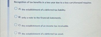 Recognition of tax benefits in a loss year due to a loss carryforward requires
A) the establishment of a deferred tax liability.
B) only a note to the financial statements.
OC) the establishment of an income tax receivable.
OD) the establishment of a deferred tax asset.