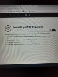 Evaluating CARP Principles
6 ICTWDLO1 Evaluating CAR
DL01 Evaluating%20CARP%20Principles.pdf
ish ELA O Science
M inbox/gmail
a Quizizz O Nearpod
1/ 1
100%
Evaluating CARP Principles
Activity
www.
In this activity, you will review the CARP principles for Web design. Follow the directions below:
1. Locate two similar Web sites, such as two news Web sites, two zoo Web sites or two bookstore Web
sites.
2. Describe how the Web sites exhibit the CARP design principles.
3.
List two ways each site uses the CARP principles effectively.
4.
List two ways each site could improve their usage of CARP principles.
