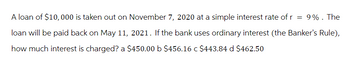 A loan of $10,000 is taken out on November 7, 2020 at a simple interest rate of r
= 9%. The
loan will be paid back on May 11, 2021. If the bank uses ordinary interest (the Banker's Rule),
how much interest is charged? a $450.00 b $456.16 c $443.84 d $462.50