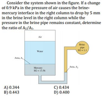 Consider the system shown in the figure. If a change
of 0.9 kPa in the pressure of air causes the brine-
mercury interface in the right column to drop by 5 mm
in the brine level in the right column while the
pressure in the brine pipe remains constant, determine
the ratio of A2/A1.
Air
Brine
pipe
SG =L1
Water
Area, A
Area, A,
Mercury
SG = 13.56
A) 0.344
B) 0.443
C) 0.434
D) 0.400
