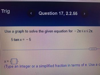 Trig
Question 17, 2.2.55 }
Use a graph to solve the given equation for - 2x≤x≤2t
5 tan x= 5
X=-
N I
(Type an integer or a simplified fraction in terms of Use a c