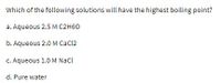 Which of the following solutions will have the highest boiling point?
a. Aqueous 2.5 M C2H60
b. Aqueous 2.0 M CaCl2
C. Aqueous 1.0 M Nacl
d. Pure water
