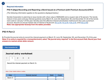 !
Required information
P10-11 (Algo) Recording and Reporting a Bond Issued at a Premium (with Premium Account) LO10-5
[The following information applies to the questions displayed below.]
Serotta Corporation is planning to issue bonds with a face value of $410,000 and a coupon rate of 12 percent. The bonds
mature in two years and pay interest quarterly every March 31, June 30, September 30, and December 31. All of the bonds
were sold on January 1 of this year. Serotta uses the effective-interest amortization method and also uses a premium
account. Assume an annual market rate of interest of 8 percent. (FV of $1, PV of $1, FVA of $1, and PVA of $1)
Note: Use appropriate factor(s) from the tables provided.
P10-11 Part 2
2. Provide the journal entry to record the interest payment on March 31, June 30, September 30, and December 31 of this year.
Note: If no entry is required for a transaction/event, select "No journal entry required" in the first account field. Round your final
answers to nearest whole dollar amount.
View transaction list
Journal entry worksheet
1
2
3
Date
March 31
Record the interest payment on March 31.
Note: Enter debits before credits.
4
General Journal
Debit
Credit
>