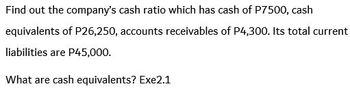 Find out the company's cash ratio which has cash of P7500, cash
equivalents of P26,250, accounts receivables of P4,300. Its total current
liabilities are P45,000.
What are cash equivalents? Exe2.1