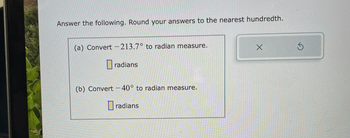 **Convert Degrees to Radians - Practice Problems**

Answer the following. Round your answers to the nearest hundredth.

(a) Convert \(-213.7^\circ\) to radian measure.

   \[ \Box \text{ radians} \]

(b) Convert \(-40^\circ\) to radian measure.

   \[ \Box \text{ radians} \]

---

The problem is presented in a rectangular box with an input space for the answer. No graphs or diagrams are included.