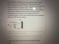 You are asked to consult for the city's research hospital, where a
group of doctors is investigating the bombardment of cancer
tumors with high-energy ions. The ions are fired directly toward the
center of the tumor at speeds of 5.0 x 10°m/ To cover the
entire tumor area, the ions are deflected sideways by passing them
between two charged metal plates that accelerate the ions
perpendicular to the direction of their initial motion. The
acceleration region is 5.0cm long, and the ends of the acceleration
plates are 1.5m from the patient.
Target
Acceleration plates
Ion
5.0 cm
1.5 m
a. What sideways acceleration (between the plates) is required to
deflect an ion 2.0 cm to one side?
b. What is the horizontal speed of the ion as it leaves the metal
plates?
c. What is the vertical speed of the ion as it leaves the metal
plates?
