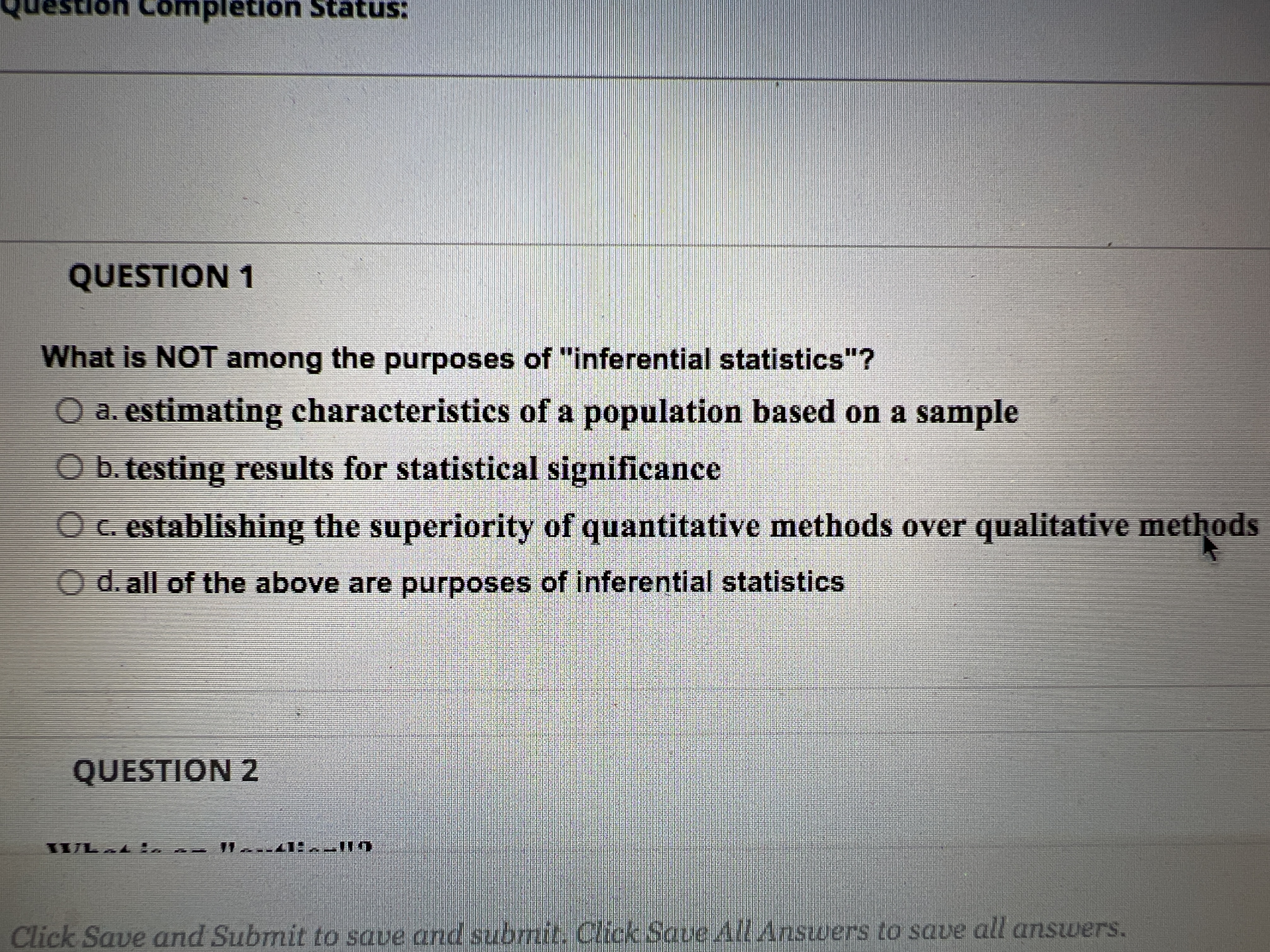 don Completiön Status:
QUESTION 1
What is NOT among the purposes of "inferential statistics"?
O a. estimating characteristics of a population based on a sample
Ob. testing results for statistical significance
O c. establishing the superiority of quantitative methods over qualitative methods
O d. all of the above are purposes of inferential statistics
QUESTION 2
WL Li
Click Save and Submit to save and subrmit. Click Saue All Ansuwers to save all answers.
