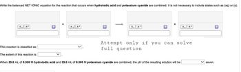 Write the balanced NET IONIC equation for the reaction that occurs when hydroiodic acid and potassium cyanide are combined. It is not necessary to include states such as (aq) or (s).
A₂ A²
This reaction is classified as:
The extent of this reaction is:
?
A₂ A²
A₂ A²
A₂ A²
Attempt only if you can solve
full question
When 35.0 mL of 0.300 M hydroiodic acid and 35.0 mL of 0.300 M potassium cyanide are combined, the pH of the resulting solution will be
seven.