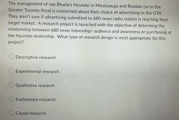 The management of nav Bhatia's Hyundai in Mississauga and Rexdale (so in the
Greater Toronto Area) is concerned about their choice of advertising in the GTA.
They aren't sure if advertising submitted to 680 news radio station is reaching their
target market. A research project is launched with the objective of determing the
relationship between 680 news listernship/ audience and awareness or purchasing at
the Hyundai dealership. What type of research design is most appropriate for this
project?
Descriptive research
Experimental research
O Qualitative research
Exploratory research
Causal research
