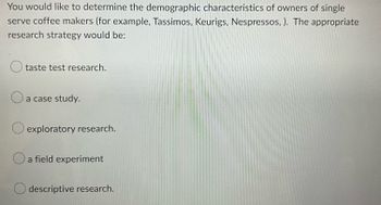 You would like to determine the demographic characteristics of owners of single
serve coffee makers (for example, Tassimos, Keurigs, Nespressos, ). The appropriate
research strategy would be:
O taste test research.
O
O exploratory research.
a case study.
a field experiment
O descriptive research.