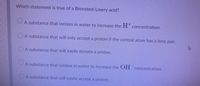 Which statement is true of a Bronsted-Lowry acid?
A substance that ionizes in water to increase the H concentration.
OA substance that will only accept a proton if the central atom has a lone pair.
OA substance that will easily donate a proton.
A substance that ionizes in water to increase the OH
concentration.
A substance that will easily accept a proton.
