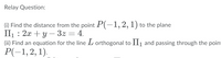 Relay Question:
(i) Find the distance from the point P(-1, 2, 1) to the plane
П: 2х + у — 32 — 4.
(ii) Find an equation for the line L orthogonal to Il1 and passing through the point
Р(-1, 2, 1).
