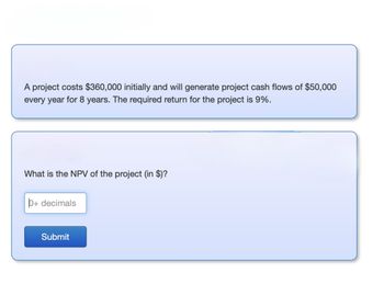 A project costs $360,000 initially and will generate project cash flows of $50,000
every year for 8 years. The required return for the project is 9%.
What is the NPV of the project (in $)?
p+ decimals
Submit