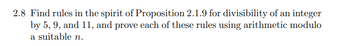 **Exercise 2.8**

Find rules in the spirit of Proposition 2.1.9 for divisibility of an integer by 5, 9, and 11, and prove each of these rules using arithmetic modulo a suitable \( n \).