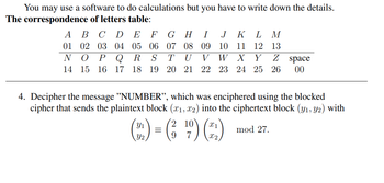 You may use a software to do calculations but you have to write down the details.
The correspondence of letters table:
A
01
B C D E F GH I J K L M
02 03 04 05 06 07 08 09 10 11 12 13
TU V W X Y
N O P Q R
14 15 16 17 18
Z space
S
19 20 21 22 23 24 25 26 00
4. Decipher the message "NUMBER", which was enciphered using the blocked
cipher that sends the plaintext block (x₁, x2) into the ciphertext block (y₁, y2) with
2
(22) = (₂¹9) (2)
mod 27.