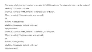The winner of a lottery has the option of receiving $375,000 in cash now The winner of a lottery has the option of
receiving $375,000 in cash now
or annual payments of $95,000 at the end of each year for 5 years.
Money is worth 6.75% compounded semi-annually.
(8)
In terms of today's dollar,
a) which lottery payout option is better and
b) by how much?
or annual payments of $95,000 at the end of each year for 5 years.
Money is worth 6.75% compounded semi-annually.
(8)
In terms of today's dollar,
a) which lottery payout option is better and
b) by how much?