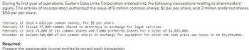 During its first year of operations, Eastern Data Links Corporation entered into the following transactions relating to shareholders'
equity. The articles of incorporation authorized the issue of 9 million common shares, $1 par per share, and 3 million preferred shares,
$50 par per share.
February 12 Sold 4 million common shares, for $9 per share.
February 13 Issued 37,000 common shares to attorneys in exchange for legal services.
February 13 Sold 78,000 of its common shares and 5,000 preferred shares for a total of $1,025,000.
November 15 Issued 410,000 of its common shares in exchange for equipment for which the cash price was known to be $3,948,000.
Required:
Prepare the appropriate journal entries to record each transaction.