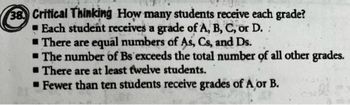 38. Critical Thinking How many students receive each grade?
Each student receives a grade of A, B, C, or D.
There are equal numbers of As, Cs, and Ds.
The number of Bs exceeds the total number of all other grades.
There are at least twelve students.
Fewer than ten students receive grades of A, or B.