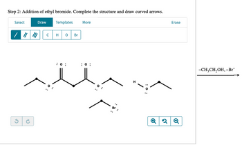 Step 2: Addition of ethyl bromide. Complete the structure and draw curved arrows.
Select
Draw
Templates
More
/////
C
H
Br
: 0:
: 0 :
::
: 0:
Erase
Q2 2Q
-CH3CH₂OH, -Br