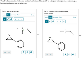 Complete the mechanism for the acid-catalyzed alcoholysis of the epoxide by adding any missing atoms, bonds, charges,
nonbonding electrons, and curved arrows.
Step 1: add curved arrows.
Select Draw Templates More
Erase
/ || || C
H
G
+
H
H
2Q
↑
Step 2: complete the structure and add
curved arrows.
Select Draw Templates More
+ O
C H
H
: 0 :
Erase
Q2Q