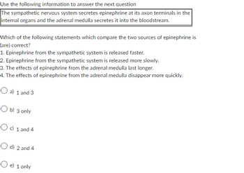 Use the following information to answer the next question
The sympathetic nervous system secretes epinephrine at its axon terminals in the
internal organs and the adrenal medulla secretes it into the bloodstream.
Which of the following statements which compare the two sources of epinephrine is
(are) correct?
1. Epinephrine from the sympathetic system is released faster.
2. Epinephrine from the sympathetic system is released more slowly.
3. The effects of epinephrine from the adrenal medulla last longer.
4. The effects of epinephrine from the adrenal medulla disappear more quickly.
O a) 1 and 3
Ob) 3 only
Oc) 1 and 4
O d) 2 and 4
O e) 1 only