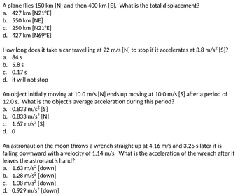 A plane flies 150 km [N] and then 400 km [E]. What is the total displacement?
a. 427 km [N21°E]
b. 550 km [NE]
c. 250 km [N21°E]
d. 427 km [N69°E]
How long does it take a car travelling at 22 m/s [N] to stop if it accelerates at 3.8 m/s² [S]?
a. 84 s
b. 5.8 s
c. 0.17 s
d. it will not stop
An object initially moving at 10.0 m/s [N] ends up moving at 10.0 m/s [S] after a period of
12.0 s. What is the object's average acceleration during this period?
a. 0.833 m/s² [S]
b. 0.833 m/s2 [N]
c. 1.67 m/s² [S]
d. 0
An astronaut on the moon throws a wrench straight up at 4.16 m/s and 3.25 s later it is
falling downward with a velocity of 1.14 m/s. What is the acceleration of the wrench after it
leaves the astronaut's hand?
a. 1.63 m/s² [down]
b. 1.28 m/s² [down]
c. 1.08 m/s² [down]
d. 0.929 m/s² [down]