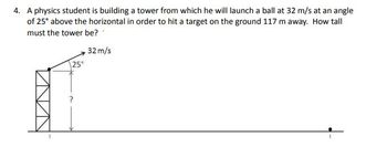 4. A physics student is building a tower from which he will launch a ball at 32 m/s at an angle
of 25° above the horizontal in order to hit a target on the ground 117 m away. How tall
must the tower be?
32 m/s
25°