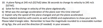 10. A plane flying at 245 m/s [E270S] takes 36 seconds to change its velocity to 245 m/s
[S270E].
a) Solve for the change in velocity of the plane algebraically.
b) What was the average acceleration of the plane over this time interval?
c) Explain why the speed of the plane changed and yet the plane accelerated.
Please labeled sketches with events as well as GRASS and explanations to show your work.
Please label triangle sides. Remember to have the magnitude rounded to a reasonable number
of sig figs, the unit and the direction (if needed) in your answers.