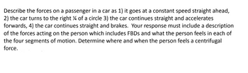 Describe the forces on a passenger in a car as 1) it goes at a constant speed straight ahead,
2) the car turns to the right % of a circle 3) the car continues straight and accelerates
forwards, 4) the car continues straight and brakes. Your response must include a description
of the forces acting on the person which includes FBDs and what the person feels in each of
the four segments of motion. Determine where and when the person feels a centrifugal
force.
