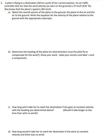 3. A pilot is flying to a destination 230 km south of her current position. An air traffic
controller tells her that the wind velocity (as seen on the ground) is 37 km/h [E25 °N].
She knows that the plane's speed is 281 km/h.
a) Sketch the overall vectors of the plane to the ground, the plane to the air and the
air to the ground. Write the equation for the velocity of the plane relative to the
ground with the appropriate subscripts.
b) Determine the heading of the plane (in what direction must the pilot fly to
compensate for the wind?). Show your work. Label your vectors and label x and
y components.
c) How long will it take her to reach her destination if she goes at constant velocity
with the heading you determined above?
(Should it take longer or less
time than with no wind?)
d) How long would it take her to reach her destination if she went at constant
velocity and there was no wind'?