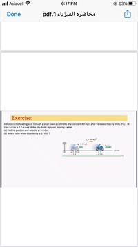 .ll Asiacell ?
6:17 PM
@ 63%
Done
محاضرة الفيزياء 1.pdf
Exercise:
A motorcyclist heading east through a small town accelerates at a constant 4.0 m/s' after he leaves the city limits (Fig.). At
time t=0 he is 5.0m east of the city-limits signpost, moving east at
(a) Find his position and velocity at t=2.0 s
(b) Where is he when his velocity is 25 m/s ?
,-40 m
- 15 m/
xteast)
No- 5.0 m
I- 2.0s
