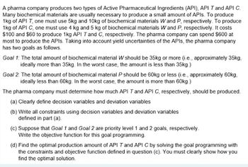 A pharma company produces two types of Active Pharmaceutical Ingredients (API), API T and API C.
Many biochemical materials are usually necessary to produce a small amount of APIs. To produce
1kg of API T, one must use 5kg and 10kg of biochemical materials Wand P, respectively. To produce
1kg of API C, one must use 4 kg and 5 kg of biochemical materials Wand P, respectively. It costs
$100 and $60 to produce 1kg API T and C, respectively. The pharma company can spend $600 at
most to produce the APIs. Taking into account yield uncertainties of the APIs, the pharma company
has two goals as follows.
Goal 1: The total amount of biochemical material W should be 35kg or more (i.e., approximately 35kg,
ideally more than 35kg. In the worst case, the amount is less than 35kg.)
Goal 2: The total amount of biochemical material P should be 60kg or less (i.e., approximately 60kg,
ideally less than 60kg. In the worst case, the amount is more than 60kg.)
The pharma company must determine how much API T and API C, respectively, should be produced.
(a) Clearly define decision variables and deviation variables
(b) Write all constraints using decision variables and deviation variables
defined in part (a).
(c) Suppose that Goal 1 and Goal 2 are priority level 1 and 2 goals, respectively.
Write the objective function for this goal programming.
(d) Find the optimal production amount of API T and API C by solving the goal programming with
the constraints and objective function defined in question (c). You must clearly show how you
find the optimal solution.