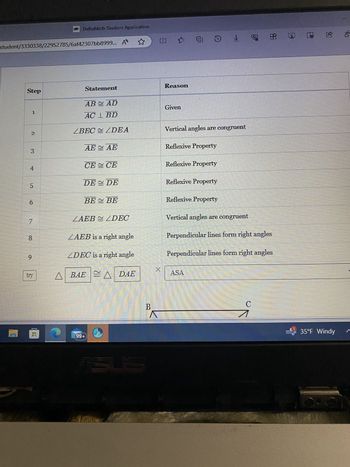 DeltaMath Student Application
student/3330338/22952785/6af42307bb8999... A ☆
中啡业
田站
Step
Statement
Reason
ABAD
Given
1
AC 1 BD
2
ZBEC≈ ZDEA
Vertical angles are congruent
AE AE
Reflexive Property
3
4
CECE
Reflexive Property
5
DE ≈ DE
Reflexive Property
6
BE BE
Reflexive Property
ZAEBZDEC
Vertical angles are congruent
8
ZAEB is a right angle
Perpendicular lines form right angles
9
ZDEC is a right angle
Perpendicular lines form right angles
X
try
ABAEA DAE
ASA
99+
Asus
B
Λ
C
➡ 35°F Windy