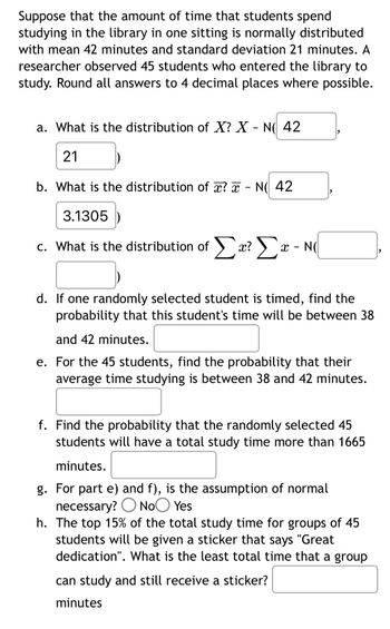 Suppose that the amount of time that students spend
studying in the library in one sitting is normally distributed
with mean 42 minutes and standard deviation 21 minutes. A
researcher observed 45 students who entered the library to
study. Round all answers to 4 decimal places where possible.
a. What is the distribution of X? X - N( 42
21
b. What is the distribution of x? x N 42
~
3.1305
c. What is the distribution of Σæ? Σx - N
x? Xx
d. If one randomly selected student is timed, find the
probability that this student's time will be between 38
and 42 minutes.
e. For the 45 students, find the probability that their
average time studying is between 38 and 42 minutes.
f. Find the probability that the randomly selected 45
students will have a total study time more than 1665
minutes.
g. For part e) and f), is the assumption of normal
necessary? No Yes
h. The top 15% of the total study time for groups of 45
students will be given a sticker that says "Great
dedication". What is the least total time that a group
can study and still receive a sticker?
minutes