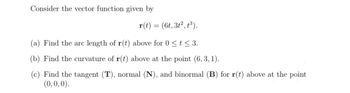 Consider the vector function given by
r(t) =
=
(6t, 3t², t³).
(a) Find the arc length of r(t) above for 0 ≤ t≤ 3.
(b) Find the curvature of r(t) above at the point (6, 3, 1).
(c) Find the tangent (T), normal (N), and binormal (B) for r(t) above at the point
(0,0,0).