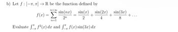 b) Let f [-T, π] → R be the function defined by
N=∞
f (2) = Σ
sin(nx)
sin(x)
sin(2x)
sin(3x)
+
+
+...
2n
2
4
8
n=1
Evaluate ƒ ƒ²(x) dx and ſ™ f(x) sin(3x) dx
-π