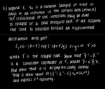 (c) suppose Y.... Yn is a random sample of time in
days of an infection in the control arm (Arm 2).
The reoccurences of the infections may be dire
to relapse or a new mosquito bite. If we assume
the time to infection follows an exponential
distribution with pdf:
L∞ r>o
fy(4) = (B+r) exp |-|B+rdy) okyaw
осуко
i = 1
where r is the relapse rate. Snow that Ÿ''-x"
is a consistent estimator of r, where Y=n'Ê. Yi
Also show that it is asymptotically normal.
That is show that √n (Y"- X" - r) → N 10,0%)
and express o explicitly.
-1
d