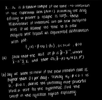 (a)
X, ...Xn is a random sample of the time-to-infection
in the experiment arm (Arm 1). Assuming the drug.
efficacy to prevent a relapse is 100%, these
reoccurrences of infections are all new musquito
bites. If we assume the time to a new
mosquito bite follows an exponential distribution
with pat
fx (x) = B exp (-Bx), 0<x<∞,B>O
Show that the MLE of B is B = X"), where
X=n'' Ê Xi and that √ñ( ß-B)→INIU,
Baj
(b) say we want to know if the new infection rate is
higher than 0.1 per day. Testing Ho: B = 0.1 vs
Hi: B>0.1, derive the uniformly most powerful
level & test for the hypothesis. Find the
cutoff in the rejection region explicitly.