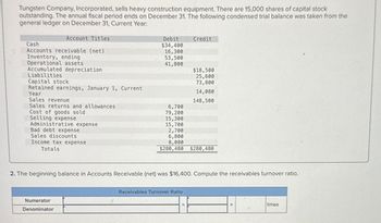 Tungsten Company, Incorporated, sells heavy construction equipment. There are 15,000 shares of capital stock
outstanding. The annual fiscal period ends on December 31. The following condensed trial balance was taken from the
general ledger on December 31, Current Year:
Account Titles
Cash
Accounts receivable (net)
Inventory, ending
Operational assets
Accumulated depreciation
Liabilities
Capital stock
Retained earnings, January 1, Current
Year
Sales revenue
Sales returns and allowances
Cost of goods sold
Selling expense
Administrative expense
Bad debt expense
Sales discounts
Income tax expense
Totals
Debit
$34,400
Credit
16,300
53,500
41,800
$18,500
25,600
73,800
14,080
148,500
6,700
79,200
15,300
15,700
2,700
6,800
8,080
$280,480
$280,480
2. The beginning balance in Accounts Receivable (net) was $16,400. Compute the receivables turnover ratio.
Numerator
Denominator
Receivables Turnover Ratio
times