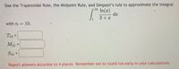Use the Trapezoidal Rule, the Midpoint Rule, and Simpson's rule to approximate the integral
14
In(x)
da
3+ x
1
with n =
10.
T10 =
M10
%3D
S10
Report answers accurate to 4 places. Remember not to round t0o early in your calculations.
