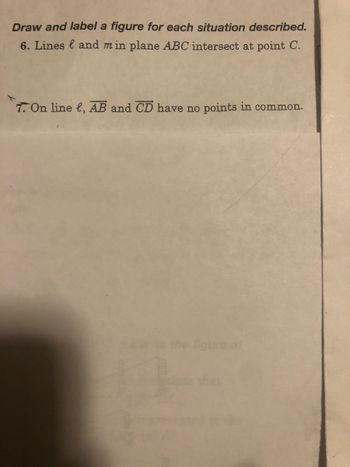 Draw and label a figure for each situation described.
6. Lines and min plane ABC intersect at point C.
7. On line , AB and CD have no points in common.
ure at