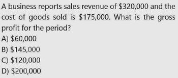 A business reports sales revenue of $320,000 and the
cost of goods sold is $175,000. What is the gross
profit for the period?
A) $60,000
B) $145,000
C) $120,000
D) $200,000