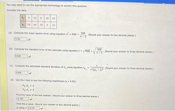 You may need to use the appropriate technology to answer this question.
Consider the data.
72.92
3
8.539
12 6
(a) Compute the mean square error using equation s2 = MSE=. SSE
n-2
20 14
0.636
Y₁ 55 40 55 5 15
(b) Compute the standard error of the estimate using equation s= √MSE=
(c) Compute the estimated standard deviation of
- (Round your answer to two decimal places.)
D₁ using equation Sp
(d) Use the t test to test the following hypotheses (a = 0.05):
Ho: P₁ = 0
Find the p-value. (Round your answer to four decimal places.)
p-value 0.0145
SSE
n-2
Find the value of the test statistic. (Round your answer to three decimal places.)
-5.106
(Round your answer to three decimal places.)
-√2X41-42.
T. (Round your answer to three decimal places.)