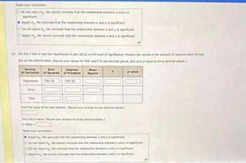 State your conclusion.
O Do not reject Ho. We cannot conclude that the relationship between x and y is
significant.
Reject Ho. We conclude that the relationship between x and y is significant.
O Do not reject Ho. We conclude that the relationship between x and y is significant.
O Reject Ho. We cannot conclude that the relationship between x and y is significant.
(e) Use the F test to test the hypotheses in part (d) at a 0.05 level of significance. Present the results in the analysis of variance table format.
Set up the ANOVA table. (Round your values for MSE and F to two decimal places, and your p-value to three decimal places.)
Source
of Variation
Regression 1901.25
Error
Sum
Degrees
of Squares of Freedom
Total
1901.25
Mean
Square
Find the value of the test statistic. (Round your answer to two decimal places.)
Find the p-value. (Round your answer to three decimal places.)
p-value=
p-value
State your conclusion.
Reject Ho. We conclude that the relationship between x and y is significant.
O Do not reject Ho. We cannot conclude that the relationship between x and y is significant.
O
Do not reject Ho. We conclude that the relationship between x and y is significant.
O Reject Ho. We cannot conclude that the relationship between x and y is significant.